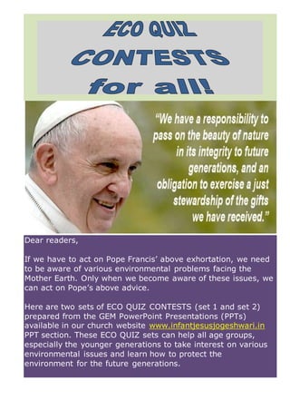 Dear readers,
If we have to act on Pope Francis’ above exhortation, we need
to be aware of various environmental problems facing the
Mother Earth. Only when we become aware of these issues, we
can act on Pope’s above advice.
Here are two sets of ECO QUIZ CONTESTS (set 1 and set 2)
prepared from the GEM PowerPoint Presentations (PPTs)
available in our church website www.infantjesusjogeshwari.in
PPT section. These ECO QUIZ sets can help all age groups,
especially the younger generations to take interest on various
environmental issues and learn how to protect the
environment for the future generations.
 