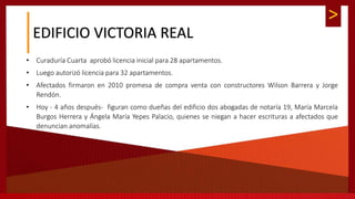 >
EDIFICIO VICTORIA REAL
• Curaduría Cuarta aprobó licencia inicial para 28 apartamentos.
• Luego autorizó licencia para 32 apartamentos.
• Afectados firmaron en 2010 promesa de compra venta con constructores Wilson Barrera y Jorge
Rendón.
• Hoy - 4 años después- figuran como dueñas del edificio dos abogadas de notaría 19, María Marcela
Burgos Herrera y Ángela María Yepes Palacio, quienes se niegan a hacer escrituras a afectados que
denuncian anomalías.
 