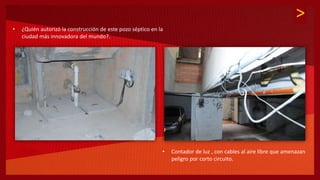 >
• ¿Quién autorizó la construcción de este pozo séptico en la
ciudad más innovadora del mundo?.
• Contador de luz , con cables al aire libre que amenazan
peligro por corto circuito.
 