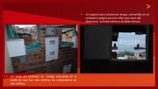 >
• Un espacio para conexiones de gas, convertido en un
verdadero peligro para los niños que viven allí.
Obsérvese al fondo edificios de Belén Rincón.
• Un muro sin terminar, es testigo elocuente de la
estafa de que han sido víctimas los compradores de
este edificio.
 