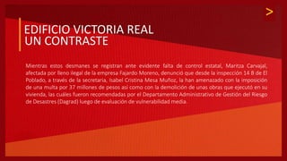 >
EDIFICIO VICTORIA REAL
UN CONTRASTE
Mientras estos desmanes se registran ante evidente falta de control estatal, Maritza Carvajal,
afectada por lleno ilegal de la empresa Fajardo Moreno, denunció que desde la inspección 14 B de El
Poblado, a través de la secretaria, Isabel Cristina Mesa Muñoz, la han amenazado con la imposición
de una multa por 37 millones de pesos así como con la demolición de unas obras que ejecutó en su
vivienda, las cuáles fueron recomendadas por el Departamento Administrativo de Gestión del Riesgo
de Desastres (Dagrad) luego de evaluación de vulnerabilidad media.
 