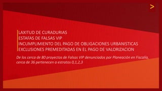 >
LAXITUD DE CURADURIAS
ESTAFAS DE FALSAS VIP
INCUMPLIMIENTO DEL PAGO DE OBLIGACIONES URBANISTICAS
EXCLUSIONES PREMEDITADAS EN EL PAGO DE VALORIZACION
De los cerca de 80 proyectos de Falsas VIP denunciados por Planeación en Fiscalía,
cerca de 36 pertenecen a estratos 0,1,2,3
 