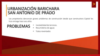 >
URBANIZACIÓN BARICHARA
SAN ANTONIO DE PRADO
Los propietarios denuncian graves problemas de construcción desde que constructora Capital les
hizo entrega hace seis años.
PROBLEMAS • Inestabilidad de terrenos.
• Resumideros de aguas
• Tubos reventados
 