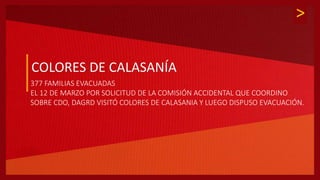 >
COLORES DE CALASANÍA
377 FAMILIAS EVACUADAS
EL 12 DE MARZO POR SOLICITUD DE LA COMISIÓN ACCIDENTAL QUE COORDINO
SOBRE CDO, DAGRD VISITÓ COLORES DE CALASANIA Y LUEGO DISPUSO EVACUACIÓN.
 