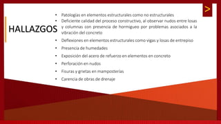 >
HALLAZGOS
• Patologías en elementos estructurales como no estructurales
• Deficiente calidad del proceso constructivo, al observar nudos entre losas
y columnas con presencia de hormigueo por problemas asociados a la
vibración del concreto
• Deflexiones en elementos estructurales como vigas y losas de entrepiso
• Presencia de humedades
• Exposición del acero de refuerzo en elementos en concreto
• Perforación en nudos
• Fisuras y grietas en mamposterías
• Carencia de obras de drenaje
 