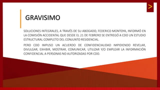 >
GRAVISIMO
SOLUCIONES INTEGRALES, A TRAVÉS DE SU ABOGADO, FEDERICO MONTOYA, INFORMÓ EN
LA COMISIÓN ACCIDENTAL QUE DESDE EL 21 DE FEBRERO SE ENTREGÓ A CDO UN ESTUDIO
ESTRUCTURAL COMPLETO DEL CONJUNTO RESIDENCIAL.
PERO CDO IMPUSO UN ACUERDO DE CONFIDENCIALIDAD IMPIDIENDO REVELAR,
DIVULGAR, EXHIBIR, MOSTRAR, COMUNICAR, UTILIZAR Y/O EMPLEAR LA INFORMACIÓN
CONFIDENCIAL A PERSONAS NO AUTORIZADAS POR CDO.
 