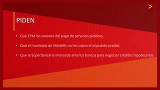 >
PIDEN
• Que EPM los exonere del pago de servicios públicos.
• Que el municipio de Medellín no les cobre el impuesto predial.
• Que la Superbancaria interceda ante los bancos para negociar créditos hipotecarios.
 