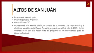 >
 Programa de vivienda gratis
 Diseñado por Jorge Aristizabal
 Construido por CDO
 El presidente Juan Manuel Santos, el Ministro de la Vivienda, Luis Felipe Henao y el
alcalde de Medellín, Aníbal Gaviria Correa hicieron entrega, el 8 de julio de 2013, de 144
viviendas de las 558 que hacen parte del programa de 100 mil viviendas gratis del
Gobierno Nacional.
ALTOS DE SAN JUÁN
 
