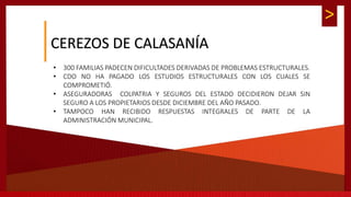 >
CEREZOS DE CALASANÍA
• 300 FAMILIAS PADECEN DIFICULTADES DERIVADAS DE PROBLEMAS ESTRUCTURALES.
• CDO NO HA PAGADO LOS ESTUDIOS ESTRUCTURALES CON LOS CUALES SE
COMPROMETIÓ.
• ASEGURADORAS COLPATRIA Y SEGUROS DEL ESTADO DECIDIERON DEJAR SIN
SEGURO A LOS PROPIETARIOS DESDE DICIEMBRE DEL AÑO PASADO.
• TAMPOCO HAN RECIBIDO RESPUESTAS INTEGRALES DE PARTE DE LA
ADMINISTRACIÓN MUNICIPAL.
 