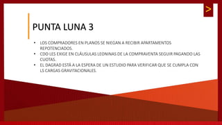 >
PUNTA LUNA 3
• LOS COMPRADORES EN PLANOS SE NIEGAN A RECIBIR APARTAMENTOS
REPOTENCIADOS.
• CDO LES EXIGE EN CLÁUSULAS LEONINAS DE LA COMPRAVENTA SEGUIR PAGANDO LAS
CUOTAS.
• EL DAGRAD ESTÁ A LA ESPERA DE UN ESTUDIO PARA VERIFICAR QUE SE CUMPLA CON
LS CARGAS GRAVITACIONALES.
 