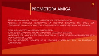 >
PROMOTORA AMIGA
REGISTRA EN CÁMARA DE COMERCIO 10 MILLONES DE PESOS COMO CAPITAL
ADELANTA 10 PROYECTOS INMOBILIARIOS SIN PRÉSTAMOS BANCARIOS, SIN FIDUCIA, SON
CONTABILIDAD Y CON CAPTACIÓN ILEGAL DE DINEROS SOCIOS IGNACIO GALEANO Y SAÚL MIRANDA.
ENTRE SUS PROYECTOS MÁS PROMOCIONADOS ESTÁN:
TORRE BERLÍN, MIRADOR EL JORDÁN, MIRADOR DEL DIAMANTE Y DIAMANTE
INVESTIGADA POR LA FISCALÍA POR FRAUDE PROCESAL AL VENDER PROYECTOS VIP POR ENCIMA DE 70
SALARIOS MÍNIMOS LEGALES.
CON DOCUMENTACIÓN ENGAÑOSA DE LA FIDUCIARIA CENTRAL DEL IDEA HA ENGAÑADO A
COMPRADORES.
 