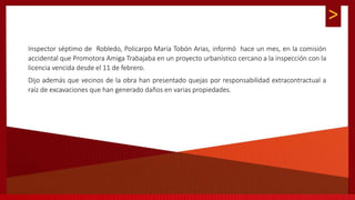 >
Inspector séptimo de Robledo, Policarpo María Tobón Arias, informó hace un mes, en la comisión
accidental que Promotora Amiga Trabajaba en un proyecto urbanístico cercano a la inspección con la
licencia vencida desde el 11 de febrero.
Dijo además que vecinos de la obra han presentado quejas por responsabilidad extracontractual a
raíz de excavaciones que han generado daños en varias propiedades.
 