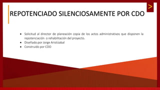 >
REPOTENCIADO SILENCIOSAMENTE POR CDO
 Solicitud al director de planeación copia de los actos administrativos que disponen la
repotenciación o rehabilitación del proyecto.
 Diseñado por Jorge Aristizabal
 Construido por CDO
 