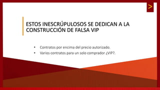 >
ESTOS INESCRÚPULOSOS SE DEDICAN A LA
CONSTRUCCIÓN DE FALSA VIP
• Contratos por encima del precio autorizado.
• Varios contratos para un solo comprador ¿VIP?.
 
