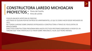 >
CONSTRUCTORA LAREDO MICHOACAN
 Flores del Castillo
 Aires de LaredoPROYECTOS
FISCALÍA ANUNCIO APERTURA DE PROCESO
AFECTADOS SE QUEJAN POR NO ENTREGA DE APARTAMENTOS, LO QUE SE DEBIO HACER DESDE MEDIADOS DE
2012.
NO TIENEN CLARIDAD SOBRE DINEROS ENTREGADOS A CONSTRUCTORA A TRAVES DE FIDUCUENTAS DE
BANCOLOMBIA
DIRECTIVOS CONSTRUCTORA PRESIONAN PARA HACER EFECTIVOS PRESTAMOS BANCARIOS A FAVOR DE UN
TERCERO QUE TIENE HIPOTECAS A SU FAVOR SOBRE INMUEBLES ( IGUAL QUE PEDRO ARENAS)
 