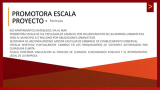 >
PROMOTORA ESCALA
 PenínsulaPROYECTO
650 APARTAMENTOS EN ROBLEDO, VIA AL MAR
PROMOTORA ESCALA YA FUE EXPULSADA DE CAMACOL POR INCUMPLIMIENTO DE LAS NORMAS URBANISTICAS.
DEBE AL MUNICIPIO 317 MILLONES POR OBLIGACIONES URBANISTICAS
SECRETARIA DE HACIENDA ORDENO MEDIDA CAUTELAR DE EMBARGO DE ESTABLECIMIENTO COMERCIAL
FISCALIA INVESTIGA PUNTUALMENTE CAMBIOS EN LOS PARQUEADEROS DE VISITANTES AUTORIZADOS POR
CURADURIA CUARTA
FICALIA CONFIRMA VINCULACION AL PROCESO DE CURADOR, FUNCIONARIOS PUBLICOS Y EL REPRESENTANTE
LEGAL DE LA EMPRESA.
 