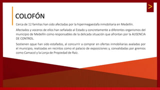 >
COLOFÓN
Cerca de 12 familias han sido afectadas por la hipermegaestafa inmobiliaria en Medellín.
Afectados y voceros de ellos han señalado al Estado y concretamente a diferentes organismos del
municipio de Medellín como responsables de la delicada situación que afrontan por la AUSENCIA
DE CONTROL.
Sostienen qque han sido estafados, al concurrir a comprar en ofertas inmobiliarias avaladas por
el municipio, realizadas en recintos como el palacio de exposiciones y, convalidadas por gremios
como Camacol y la Lonja de Propiedad de Raíz.
 