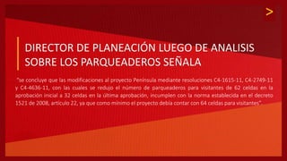 >
:
DIRECTOR DE PLANEACIÓN LUEGO DE ANALISIS
SOBRE LOS PARQUEADEROS SEÑALA
“se concluye que las modificaciones al proyecto Península mediante resoluciones C4-1615-11, C4-2749-11
y C4-4636-11, con las cuales se redujo el número de parqueaderos para visitantes de 62 celdas en la
aprobación inicial a 32 celdas en la última aprobación, incumplen con la norma establecida en el decreto
1521 de 2008, artículo 22, ya que como mínimo el proyecto debía contar con 64 celdas para visitantes”.
 