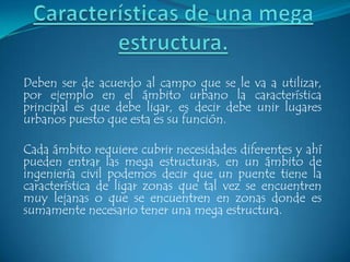 Deben ser de acuerdo al campo que se le va a utilizar,
por ejemplo en el ámbito urbano la característica
principal es que debe ligar, es decir debe unir lugares
urbanos puesto que esta es su función.

Cada ámbito requiere cubrir necesidades diferentes y ahí
pueden entrar las mega estructuras, en un ámbito de
ingeniería civil podemos decir que un puente tiene la
característica de ligar zonas que tal vez se encuentren
muy lejanas o que se encuentren en zonas donde es
sumamente necesario tener una mega estructura.
 