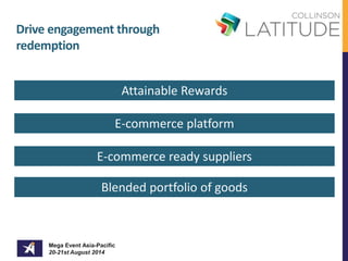 Drive engagement through 
redemption 
Mega Event Asia-Pacific 
20-21st August 2014 
Attainable Rewards 
E-commerce platform 
E-commerce ready suppliers 
Blended portfolio of goods 
 