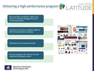 Delivering a high performance program 
Earn and Burn programs need to be 
driven to optimize engagement and 
commercial return 
Choose e-commerce enabled platform 
with comprehensive roadmap 
Understand key shopping trends 
Choose supplier with access to local, 
regional and global content 
Mega Event Asia-Pacific 
20-21st August 2014 
 
