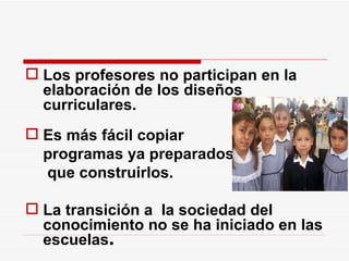 Los profesores no participan en la elaboración de los diseños curriculares. Es más fácil copiar  programas ya preparados    que construirlos. La transición a  la sociedad del conocimiento no se ha iniciado en las escuelas . 