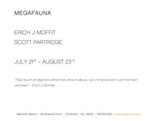 MEGAFAUNA


ERICH J MOFFIT
SCOTT PARTRIDGE


JULY 21st – AUGUST 23rd


“That stuff of legend is what this show is about, our romance with a primal fear
and awe.” – Erich J Moffitt




 Genome Gallery – 120 Brevard Court – Charlotte – NC, 28202 – 704.332.4322 – www.ohgenome.com
 