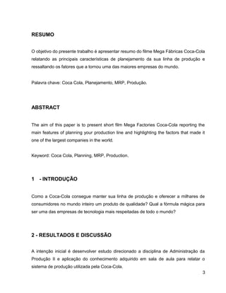 RESUMO
O objetivo do presente trabalho é apresentar resumo do filme Mega Fábricas Coca-Cola
relatando as principais características de planejamento da sua linha de produção e
ressaltando os fatores que a tornou uma das maiores empresas do mundo.
Palavra chave: Coca Cola, Planejamento, MRP, Produção.
ABSTRACT
The aim of this paper is to present short film Mega Factories Coca-Cola reporting the
main features of planning your production line and highlighting the factors that made it
one of the largest companies in the world.
Keyword: Coca Cola, Planning, MRP, Production.
1 - INTRODUÇÃO
Como a Coca-Cola consegue manter sua linha de produção e oferecer a milhares de
consumidores no mundo inteiro um produto de qualidade? Qual a fórmula mágica para
ser uma das empresas de tecnologia mais respeitadas de todo o mundo?
2 - RESULTADOS E DISCUSSÃO
A intenção inicial é desenvolver estudo direcionado a disciplina de Administração da
Produção II e aplicação do conhecimento adquirido em sala de aula para relatar o
sistema de produção utilizada pela Coca-Cola.
3
 