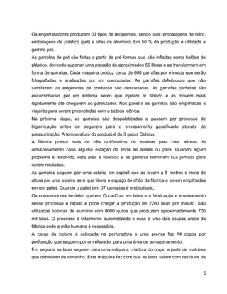 Os engarrafadores produzem 03 tipos de recipientes, sendo elas: embalagens de vidro,
embalagens de plástico (pet) e latas de alumínio. Em 50 % da produção é utilizada a
garrafa pet.
As garrafas de pet são feitas a partir de pré-formas que são infladas como balões de
plástico, devendo suportar uma pressão de aproximados 50 libras e as transformam em
forma de garrafas. Cada máquina produz cerca de 800 garrafas por minutos que serão
fotografadas e analisadas por um computador. As garrafas defeituosas que não
satisfazem as exigências de produção são descartadas. As garrafas perfeitas são
encaminhadas por um sistema aéreo que injetam ar filtrado e as movem mais
rapidamente até chegarem ao paletizador. Nos pallet´s as garrafas são empilhadas e
viajarão para serem preenchidas com a bebida icônica.
Na próxima etapa, as garrafas são despaletizadas e passam por processo de
higienização antes de seguirem para o envasamento gaseificado através de
pressurização. A temperatura do produto é de 3 graus Celsius.
A fábrica possui mais de três quilômetros de esteiras para criar aéreas de
armazenamento caso alguma estação da linha se atrase ou pare. Quando algum
problema é resolvido, esta área é liberada e as garrafas terminam sua jornada para
serem rotuladas.
As garrafas seguem por uma esteira em espiral que as levam a 5 metros e meio de
altura por uma esteira aere que libera o espaço de chão da fábrica e serem empilhadas
em um pallet. Quando o pallet tem 07 camadas é embrulhado.
Os consumidores também querem Coca-Cola em latas e a fabricação e envasamento
nesse processo é rápido e pode chegar à produção de 2200 latas por minuto. São
utilizadas bobinas de alumínio com 9000 quilos que produzem aproximadamente 700
mil latas. O processo é totalmente automatizado e essa é uma das poucas áreas da
fábrica onde a mão humana é necessária.
A carga da bobina é colocada na perfuradora e uma prensa faz 14 copos por
perfuração que seguem por um elevador para uma área de armazenamento.
Em seguida as latas seguem para uma máquina criadora do corpo a partir de matrizes
que diminuem de tamanho. Esta máquina faz com que as latas saiam com resíduos de
5
 