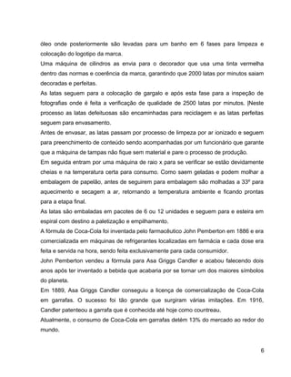 óleo onde posteriormente são levadas para um banho em 6 fases para limpeza e
colocação do logotipo da marca.
Uma máquina de cilindros as envia para o decorador que usa uma tinta vermelha
dentro das normas e coerência da marca, garantindo que 2000 latas por minutos saiam
decoradas e perfeitas.
As latas seguem para a colocação de gargalo e após esta fase para a inspeção de
fotografias onde é feita a verificação de qualidade de 2500 latas por minutos. |Neste
processo as latas defeituosas são encaminhadas para reciclagem e as latas perfeitas
seguem para envasamento.
Antes de envasar, as latas passam por processo de limpeza por ar ionizado e seguem
para preenchimento de conteúdo sendo acompanhadas por um funcionário que garante
que a máquina de tampas não fique sem material e pare o processo de produção.
Em seguida entram por uma máquina de raio x para se verificar se estão devidamente
cheias e na temperatura certa para consumo. Como saem geladas e podem molhar a
embalagem de papelão, antes de seguirem para embalagem são molhadas a 33º para
aquecimento e secagem a ar, retornando a temperatura ambiente e ficando prontas
para a etapa final.
As latas são embaladas em pacotes de 6 ou 12 unidades e seguem para e esteira em
espiral com destino a paletização e empilhamento.
A fórmula de Coca-Cola foi inventada pelo farmacêutico John Pemberton em 1886 e era
comercializada em máquinas de refrigerantes localizadas em farmácia e cada dose era
feita e servida na hora, sendo feita exclusivamente para cada consumidor.
John Pemberton vendeu a fórmula para Asa Griggs Candler e acabou falecendo dois
anos após ter inventado a bebida que acabaria por se tornar um dos maiores símbolos
do planeta.
Em 1889, Asa Griggs Candler conseguiu a licença de comercialização de Coca-Cola
em garrafas. O sucesso foi tão grande que surgiram várias imitações. Em 1916,
Candler patenteou a garrafa que é conhecida até hoje como countreau.
Atualmente, o consumo de Coca-Cola em garrafas detém 13% do mercado ao redor do
mundo.
6
 