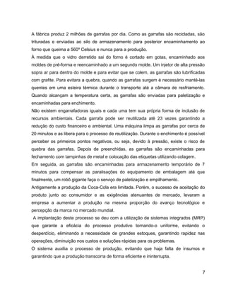 A fábrica produz 2 milhões de garrafas por dia. Como as garrafas são recicladas, são
trituradas e enviadas ao silo de armazenamento para posterior encaminhamento ao
forno que queima a 560º Celsius e nunca para a produção.
À medida que o vidro derretido sai do forno é cortado em gotas, encaminhado aos
moldes de pré-forma e reencaminhado a um segundo molde. Um injetor de alta pressão
sopra ar para dentro do molde e para evitar que se colem, as garrafas são lubrificadas
com grafite. Para evitara a quebra, quando as garrafas surgem é necessário mantê-las
quentes em uma esteira térmica durante o transporte até a câmara de resfriamento.
Quando alcançam a temperatura certa, as garrafas são enviadas para paletização e
encaminhadas para enchimento.
Não existem engarrafadoras iguais e cada uma tem sua própria forma de inclusão de
recursos ambientais. Cada garrafa pode ser reutilizada até 23 vezes garantindo a
redução do custo financeiro e ambiental. Uma máquina limpa as garrafas por cerca de
20 minutos e as libera para o processo de reutilização. Durante o enchimento é possível
perceber os primeiros pontos negativos, ou seja, devido à pressão, existe o risco de
quebra das garrafas. Depois de preenchidas, as garrafas são encaminhadas para
fechamento com tampinhas de metal e colocação das etiquetas utilizando colagem.
Em seguida, as garrafas são encaminhadas para armazenamento temporário de 7
minutos para compensar as paralisações do equipamento de embalagem até que
finalmente, um robô gigante faça o serviço de paletização e empilhamento.
Antigamente a produção da Coca-Cola era limitada. Porém, o sucesso de aceitação do
produto junto ao consumidor e as exigências atenuantes de mercado, levaram a
empresa a aumentar a produção na mesma proporção do avanço tecnológico e
percepção da marca no mercado mundial.
A implantação deste processo se deu com a utilização de sistemas integrados (MRP)
que garante a eficácia do processo produtivo tornando-o uniforme, evitando o
desperdício, eliminando a necessidade de grandes estoques, garantindo rapidez nas
operações, diminuição nos custos e soluções rápidas para os problemas.
O sistema auxilia o processo de produção, evitando que haja falta de insumos e
garantindo que a produção transcorra de forma eficiente e ininterrupta.
7
 