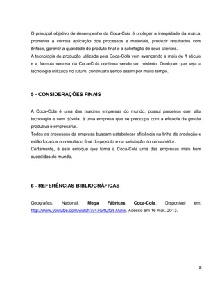 O principal objetivo de desempenho da Coca-Cola é proteger a integridade da marca,
promover a correta aplicação dos processos e materiais, produzir resultados com
ênfase, garantir a qualidade do produto final e a satisfação de seus clientes.
A tecnologia de produção utilizada pela Coca-Cola vem avançando a mais de 1 século
e a fórmula secreta da Coca-Cola continua sendo um mistério. Qualquer que seja a
tecnologia utilizada no futuro, continuará sendo assim por muito tempo.
5 - CONSIDERAÇÕES FINAIS
A Coca-Cola é uma das maiores empresas do mundo, possui parceiros com alta
tecnologia e sem dúvida, é uma empresa que se preocupa com a eficácia da gestão
produtiva e empresarial.
Todos os processos da empresa buscam estabelecer eficiência na linha de produção e
estão focados no resultado final do produto e na satisfação do consumidor.
Certamente, é este enfoque que torna a Coca-Cola uma das empresas mais bem
sucedidas do mundo.
6 - REFERÊNCIAS BIBLIOGRÁFICAS
Geografics, National. Mega Fábricas Coca-Cola. Disponível em:
http://www.youtube.com/watch?v=7G4UfbY7Anw. Acesso em 16 mar. 2013.
8
 