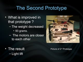 The Second Prototype
• What is improved in
  that prototype ?
  – The weight decreased
     • 93 grams.
  – The motors are closer
   to each other


• The result                Picture of 2nd Prototype

  – Light lift
 