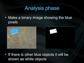 Analysis phase
• Make a binary image showing the blue
  pixels




• If there is other blue objects it will be
  shown as white objects
 
