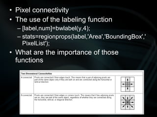 • Pixel connectivity
• The use of the labeling function
  – [label,num]=bwlabel(y,4);
  – stats=regionprops(label,'Area','BoundingBox','
    PixelList');
• What are the importance of those
  functions
 