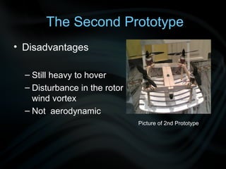 The Second Prototype
• Disadvantages

  – Still heavy to hover
  – Disturbance in the rotor
    wind vortex
  – Not aerodynamic
                               Picture of 2nd Prototype
 
