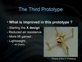 The Third Prototype

• What is improved in this prototype ?
- Starting the X design
- Reduced air resistance.
- More lift gained .
- Lightweight .
   • 45 Grams.




                            Picture of the 3rd Prototype
 