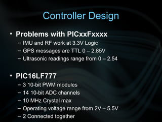 Controller Design
• Problems with PICxxFxxxx
  – IMU and RF work at 3.3V Logic
  – GPS messages are TTL 0 – 2.85V
  – Ultrasonic readings range from 0 – 2.54


• PIC16LF777
  –   3 10-bit PWM modules
  –   14 10-bit ADC channels
  –   10 MHz Crystal max
  –   Operating voltage range from 2V – 5.5V
  –   2 Connected together
 