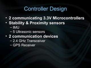 Controller Design
• 2 communicating 3.3V Microcontrollers
• Stability & Proximity sensors
  – IMU
  – 5 Ultrasonic sensors
• 2 communication devices
  – 2.4 GHz Transceiver
  – GPS Receiver
 