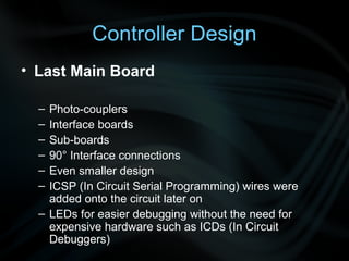 Controller Design
• Last Main Board

  – Photo-couplers
  – Interface boards
  – Sub-boards
  – 90° Interface connections
  – Even smaller design
  – ICSP (In Circuit Serial Programming) wires were
    added onto the circuit later on
  – LEDs for easier debugging without the need for
    expensive hardware such as ICDs (In Circuit
    Debuggers)
 