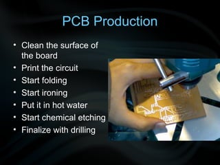 PCB Production
• Clean the surface of
  the board
• Print the circuit
• Start folding
• Start ironing
• Put it in hot water
• Start chemical etching
• Finalize with drilling
 