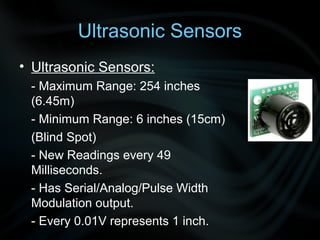 Ultrasonic Sensors
• Ultrasonic Sensors:
 - Maximum Range: 254 inches
 (6.45m)
 - Minimum Range: 6 inches (15cm)
 (Blind Spot)
 - New Readings every 49
 Milliseconds.
 - Has Serial/Analog/Pulse Width
 Modulation output.
 - Every 0.01V represents 1 inch.
 