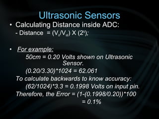 Ultrasonic Sensors
• Calculating Distance inside ADC:
  - Distance = (Vin/Vref) X (2N);

• For example:
     50cm = 0.20 Volts shown on Ultrasonic
                   Sensor.
     (0.20/3.30)*1024 = 62.061
  To calculate backwards to know accuracy:
     (62/1024)*3.3 = 0.1998 Volts on input pin.
  Therefore, the Error = (1-(0.1998/0.20))*100
                           = 0.1%
 