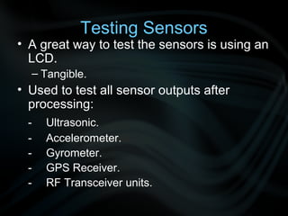 Testing Sensors
• A great way to test the sensors is using an
  LCD.
  – Tangible.
• Used to test all sensor outputs after
  processing:
 -   Ultrasonic.
 -   Accelerometer.
 -   Gyrometer.
 -   GPS Receiver.
 -   RF Transceiver units.
 