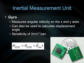 Inertial Measurement Unit
• Gyro
  – Measures angular velocity on the x and y axes
  – Can also be used to calculate displacement
    angle
  – Sensitivity of 2mV/°/sec
 
