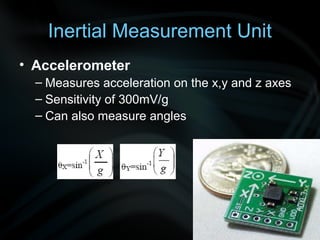 Inertial Measurement Unit
• Accelerometer
  – Measures acceleration on the x,y and z axes
  – Sensitivity of 300mV/g
  – Can also measure angles
 