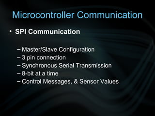 Microcontroller Communication
• SPI Communication

  – Master/Slave Configuration
  – 3 pin connection
  – Synchronous Serial Transmission
  – 8-bit at a time
  – Control Messages, & Sensor Values
 