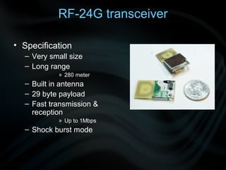 RF-24G transceiver

• Specification
  – Very small size
  – Long range
           » 280 meter
  – Built in antenna
  – 29 byte payload
  – Fast transmission &
    reception
           » Up to 1Mbps
  – Shock burst mode
 