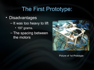 The First Prototype:
• Disadvantages
  – It was too heavy to lift
     • 197 grams.
  – The spacing between
    the motors



                               Picture of 1st Prototype
 