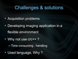 Challenges & solutions

• Acquisition problems

• Developing imaging application in a
 flexible environment
• Why not use c/c++ ?
  – Time consuming , handling

• Used language, Why ?
 